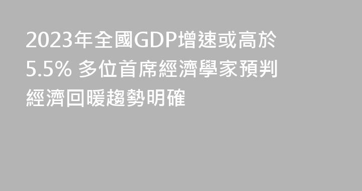 2023年全國GDP增速或高於5.5% 多位首席經濟學家預判經濟回暖趨勢明確
