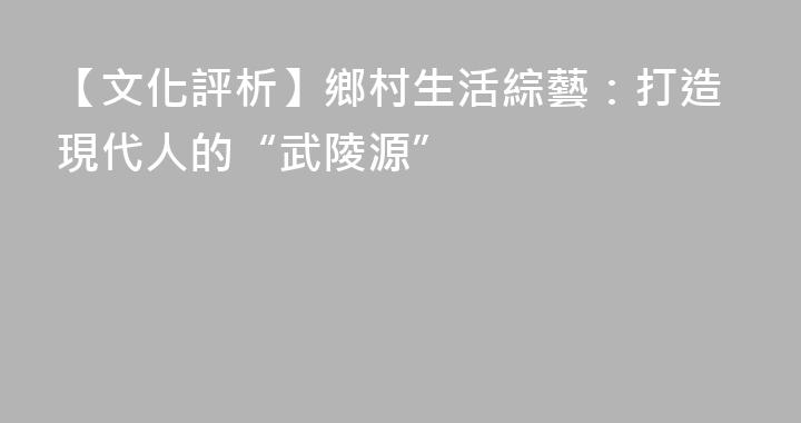 【文化評析】鄉村生活綜藝：打造現代人的“武陵源”