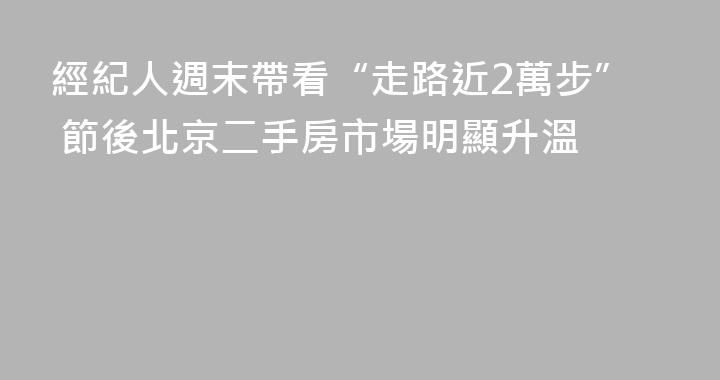 經紀人週末帶看“走路近2萬步” 節後北京二手房市場明顯升溫