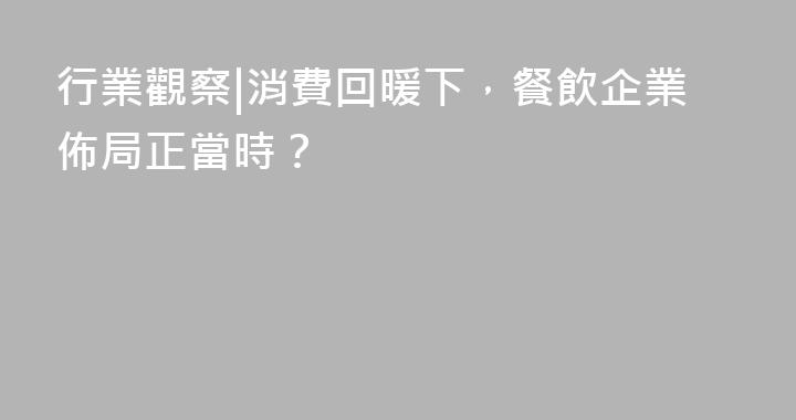 行業觀察|消費回暖下，餐飲企業佈局正當時？