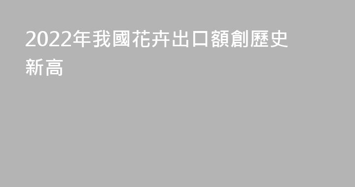 2022年我國花卉出口額創歷史新高