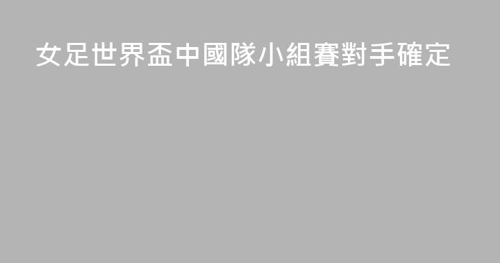 女足世界盃中國隊小組賽對手確定