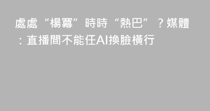 處處“楊冪”時時“熱巴”？媒體：直播間不能任AI換臉橫行