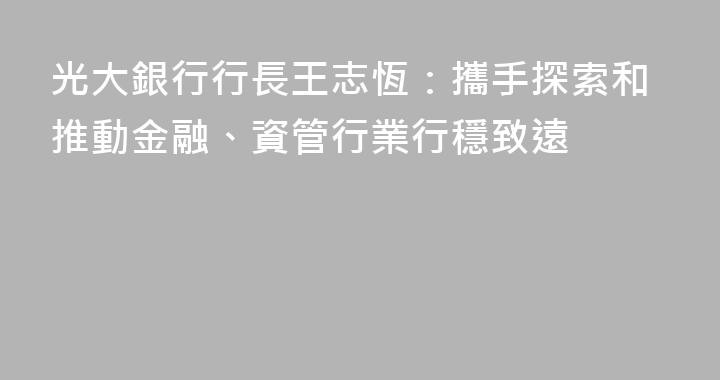 光大銀行行長王志恆：攜手探索和推動金融、資管行業行穩致遠