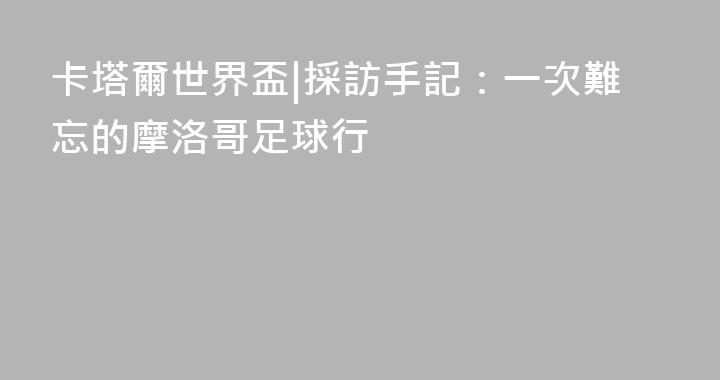 卡塔爾世界盃|採訪手記：一次難忘的摩洛哥足球行