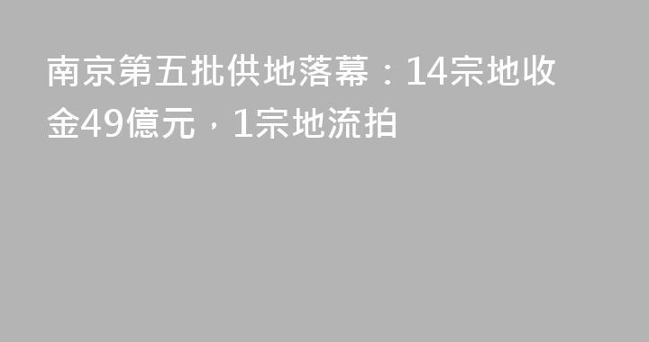 南京第五批供地落幕：14宗地收金49億元，1宗地流拍