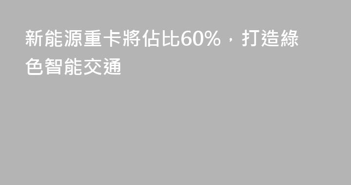 新能源重卡將佔比60%，打造綠色智能交通