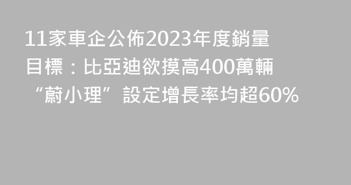 11家車企公佈2023年度銷量目標：比亞迪欲摸高400萬輛 “蔚小理”設定增長率均超60%