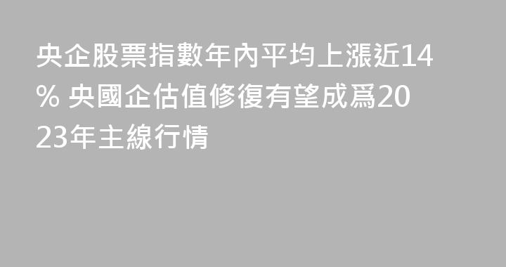 央企股票指數年內平均上漲近14% 央國企估值修復有望成爲2023年主線行情