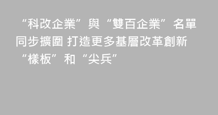 “科改企業”與“雙百企業”名單同步擴圍 打造更多基層改革創新“樣板”和“尖兵”