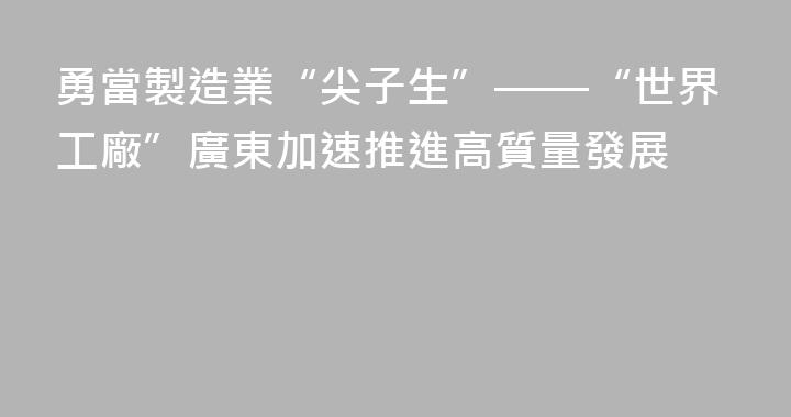 勇當製造業“尖子生”——“世界工廠”廣東加速推進高質量發展