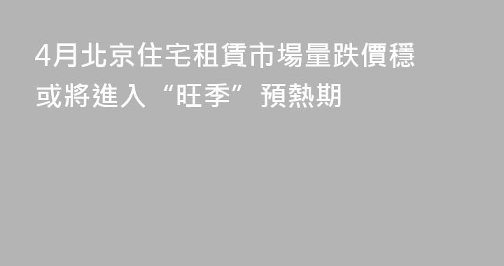 4月北京住宅租賃市場量跌價穩 或將進入“旺季”預熱期