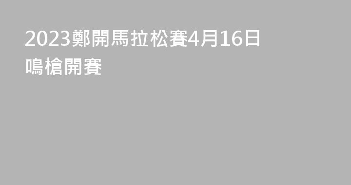 2023鄭開馬拉松賽4月16日鳴槍開賽