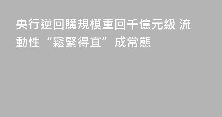 央行逆回購規模重回千億元級 流動性“鬆緊得宜”成常態