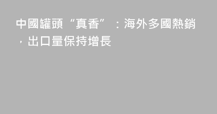 中國罐頭“真香”：海外多國熱銷，出口量保持增長
