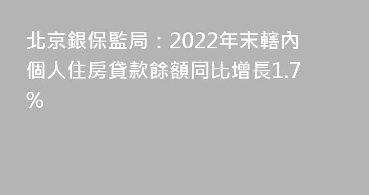 北京銀保監局：2022年末轄內個人住房貸款餘額同比增長1.7%