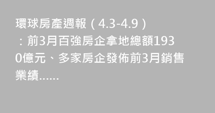 環球房產週報（4.3-4.9）：前3月百強房企拿地總額1930億元、多家房企發佈前3月銷售業績……