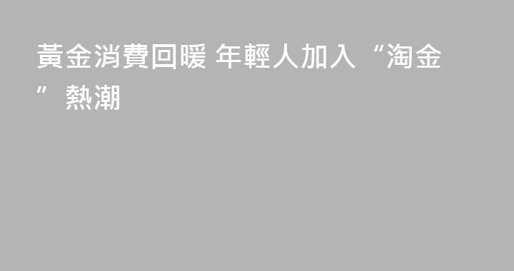 黃金消費回暖 年輕人加入“淘金”熱潮