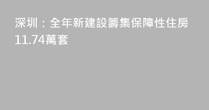 深圳：全年新建設籌集保障性住房11.74萬套