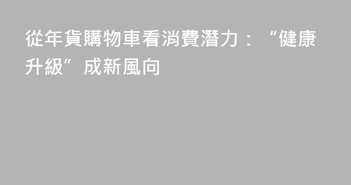 從年貨購物車看消費潛力：“健康升級”成新風向