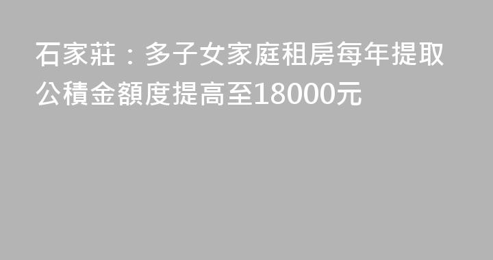 石家莊：多子女家庭租房每年提取公積金額度提高至18000元