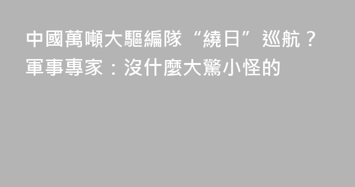 中國萬噸大驅編隊“繞日”巡航？軍事專家：沒什麼大驚小怪的