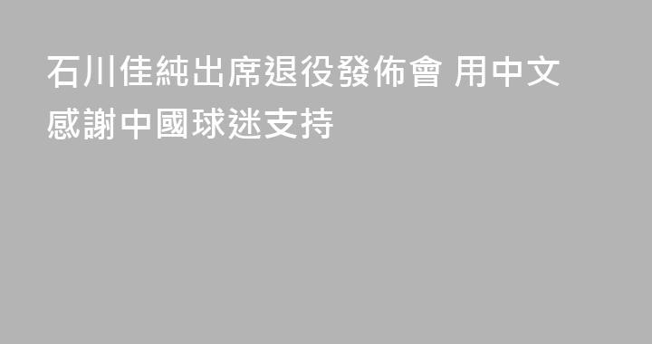 石川佳純出席退役發佈會 用中文感謝中國球迷支持