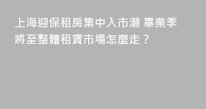 上海迎保租房集中入市潮 畢業季將至整體租賃市場怎麼走？