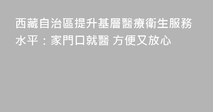 西藏自治區提升基層醫療衛生服務水平：家門口就醫 方便又放心