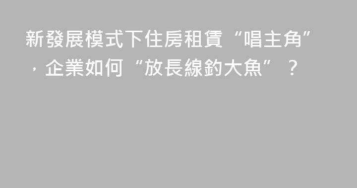 新發展模式下住房租賃“唱主角”，企業如何“放長線釣大魚”？