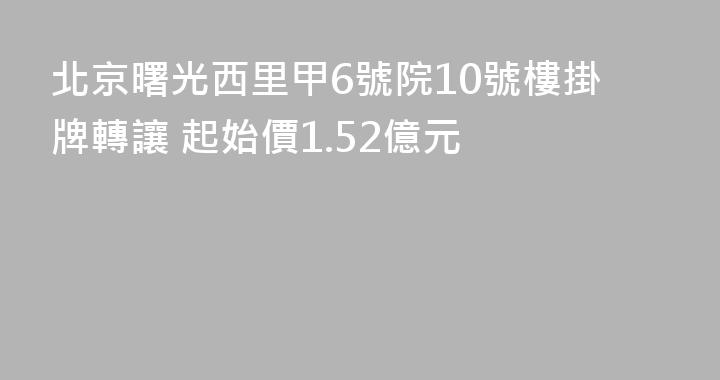 北京曙光西里甲6號院10號樓掛牌轉讓 起始價1.52億元