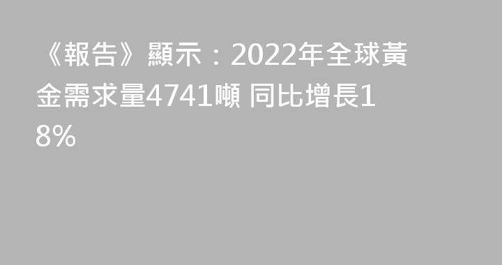 《報告》顯示：2022年全球黃金需求量4741噸 同比增長18%
