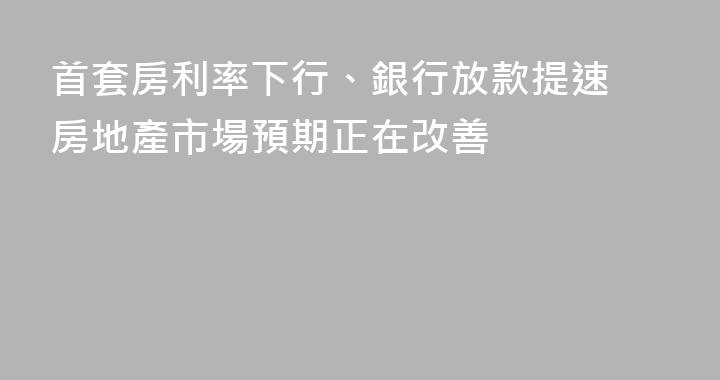 首套房利率下行、銀行放款提速 房地產市場預期正在改善