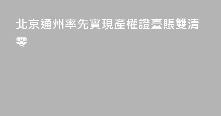 北京通州率先實現產權證臺賬雙清零