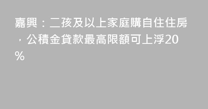 嘉興：二孩及以上家庭購自住住房，公積金貸款最高限額可上浮20%