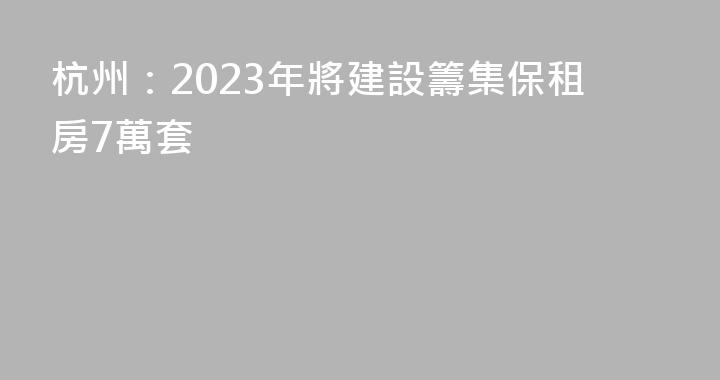杭州：2023年將建設籌集保租房7萬套
