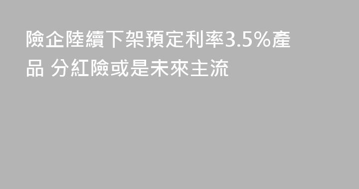 險企陸續下架預定利率3.5%產品 分紅險或是未來主流
