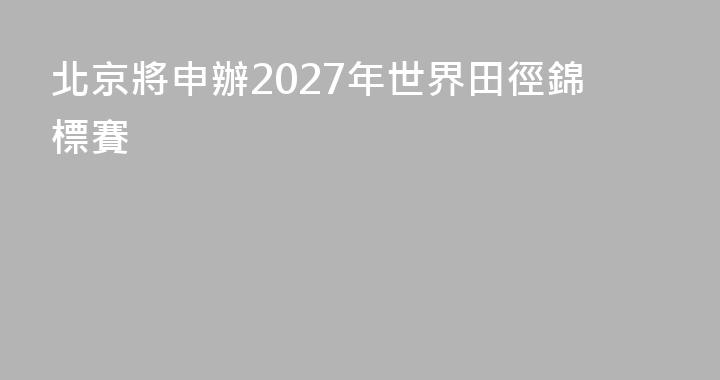 北京將申辦2027年世界田徑錦標賽