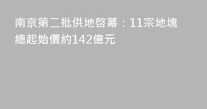 南京第二批供地啓幕：11宗地塊總起始價約142億元