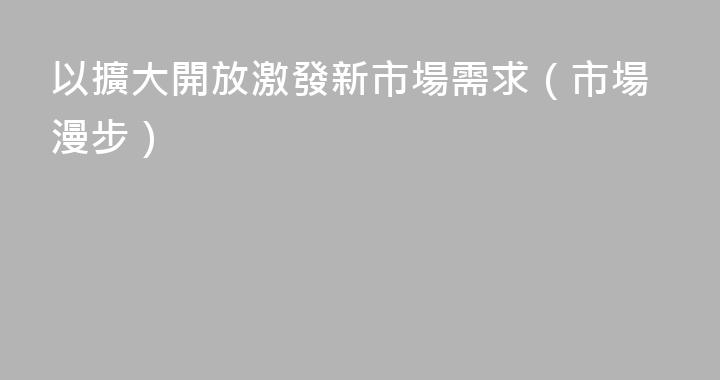 以擴大開放激發新市場需求（市場漫步）