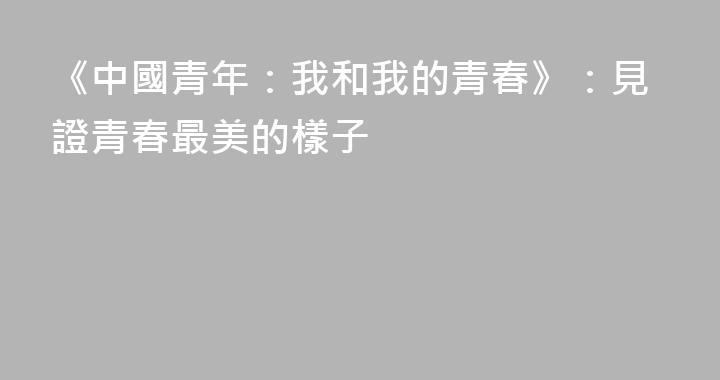 《中國青年：我和我的青春》：見證青春最美的樣子