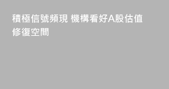 積極信號頻現 機構看好A股估值修復空間