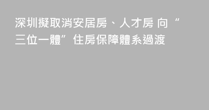 深圳擬取消安居房、人才房 向“三位一體”住房保障體系過渡
