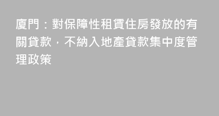 廈門：對保障性租賃住房發放的有關貸款，不納入地產貸款集中度管理政策