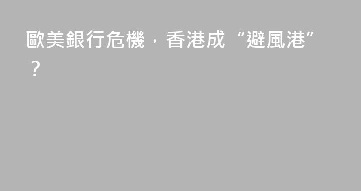 歐美銀行危機，香港成“避風港”？