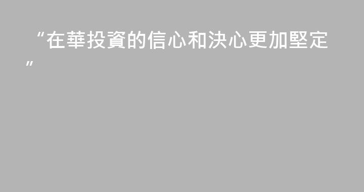 “在華投資的信心和決心更加堅定”