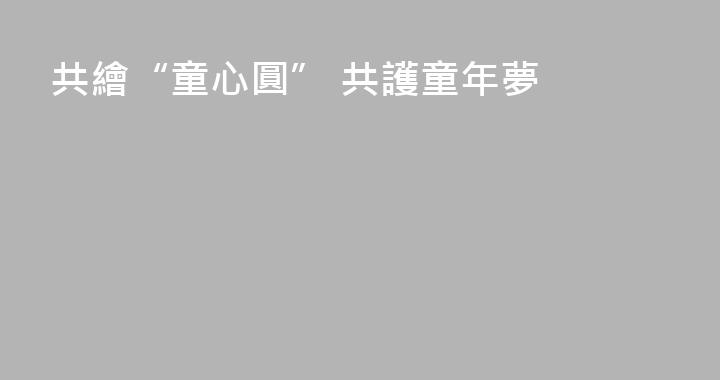 共繪“童心圓” 共護童年夢