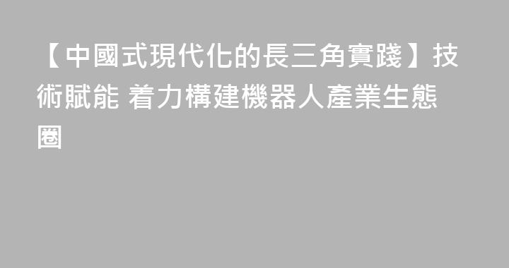 【中國式現代化的長三角實踐】技術賦能 着力構建機器人產業生態圈