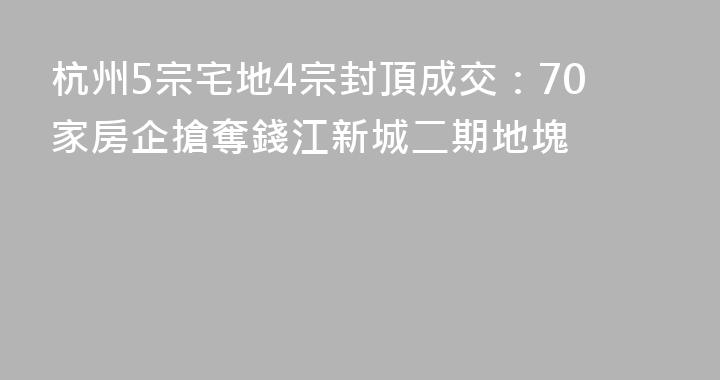 杭州5宗宅地4宗封頂成交：70家房企搶奪錢江新城二期地塊