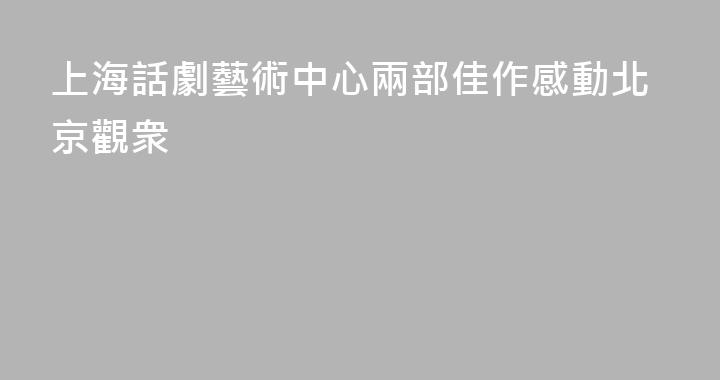 上海話劇藝術中心兩部佳作感動北京觀衆